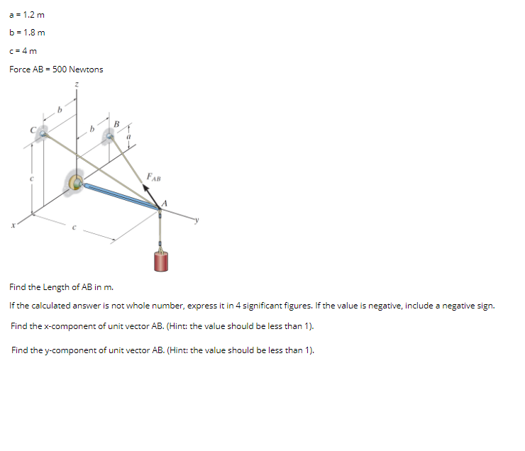 a = 1.2 m
b = 1.8 m
c = 4 m
Force AB - 500 Newtons
B
FAB
Find the Length of AB in m.
If the calculated answer is not whole number, express it in 4 significant figures. If the value is negative, include a negative sign.
Find the x-component of unit vector AB. (Hint: the value should be less than 1).
Find the y-component of unit vector AB. (Hint: the value should be less than 1).
