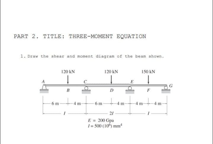 PART 2. TITLE: THREE-MOMENT EQUATION
1. Draw the shear and moment diagram of the beam shown.
120 kN
120 kN
150 kN
E
D
F
6 m-
-6 m
4 m-
4 m
21
E = 200 Gpa
1 = 500 (10) mm
