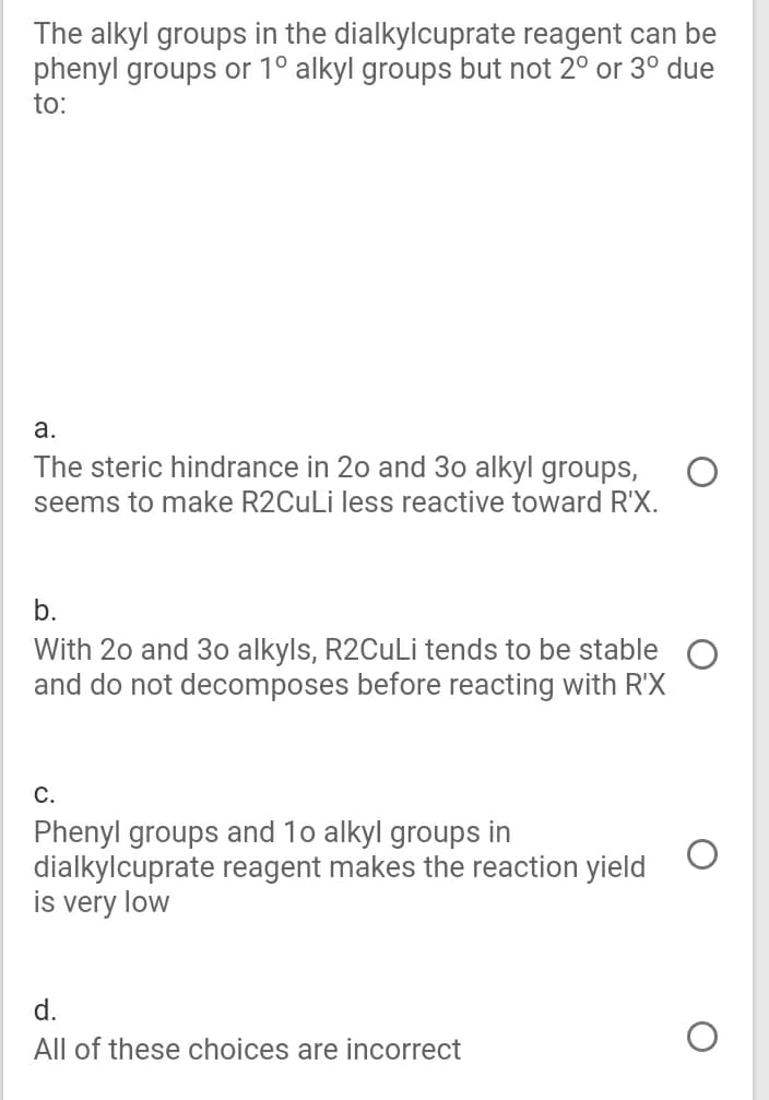 The alkyl groups in the dialkylcuprate reagent can be
phenyl groups or 1° alkyl groups but not 2° or 3° due
to:
a.
The steric hindrance in 20 and 30 alkyl groups,
seems to make R2CuLi less reactive toward R'X.
b.
With 20 and 3o alkyls, R2CuLiİ tends to be stable
and do not decomposes before reacting with R'X
С.
Phenyl groups and 10 alkyl groups in
dialkylcuprate reagent makes the reaction yield
is very low
d.
All of these choices are incorrect
