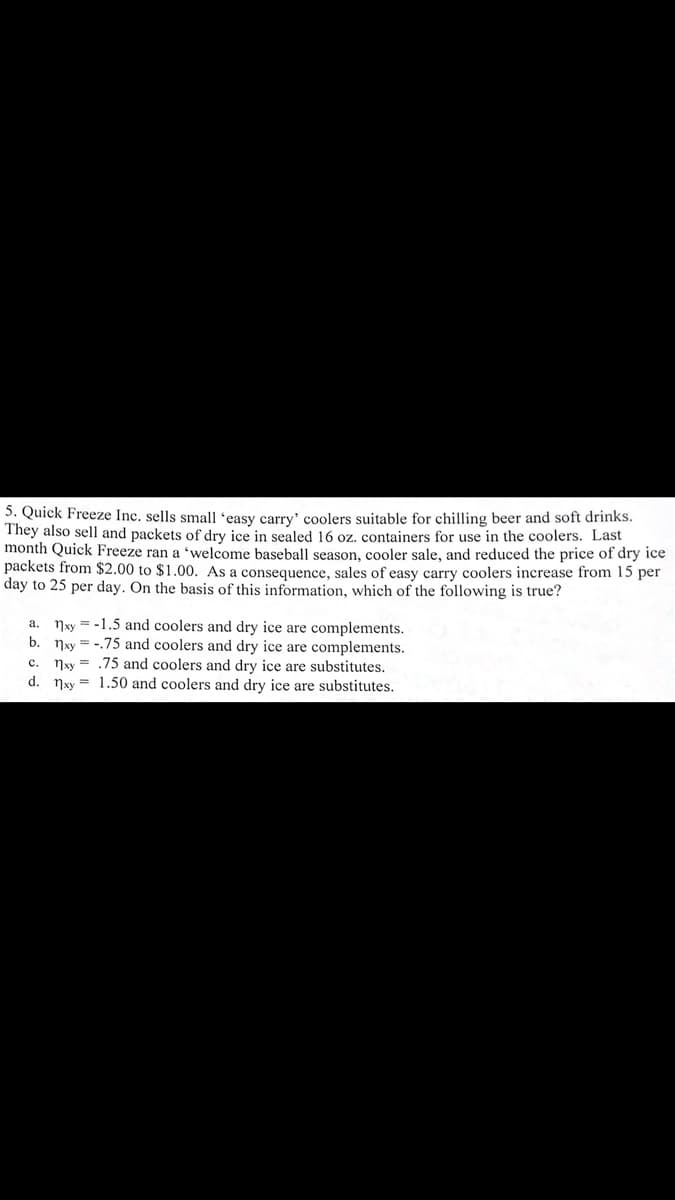 5. Quick Freeze Inc. sells small 'easy carry' coolers suitable for chilling beer and soft drinks.
They also sell and packets of dry ice in sealed 16 oz. containers for use in the coolers. Last
month Quick Freeze ran a 'welcome baseball season, cooler sale, and reduced the price of dry ice
packets from $2.00 to $1.00. As a consequence, sales of easy carry coolers increase from 15 per
day to 25 per day. On the basis of this information, which of the following is true?
a. Nxy = -1.5 and coolers and dry ice are complements.
b. Nxy = -.75 and coolers and dry ice are complements.
nxy = .75 and coolers and dry ice are substitutes.
d. 7xy = 1.50 and coolers and dry ice are substitutes.
c.
