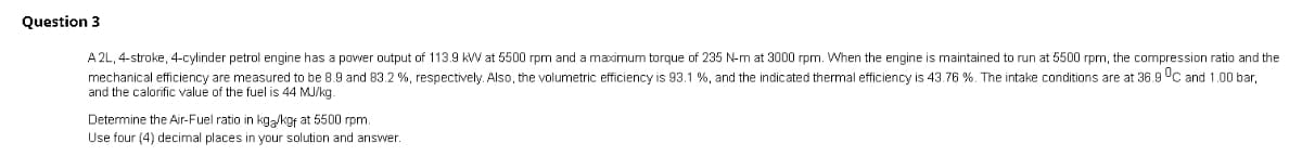 Question 3
A 2L, 4-stroke, 4-cylinder petrol engine has a power output of 113.9 kW at 5500 rpm and a maximum torque of 235 N-m at 3000 rpm. When the engine is maintained to run at 5500 rpm, the compression ratio and the
mechanical efficiency are measured to be 8.9 and 83.2%, respectively. Also, the volumetric efficiency is 93.1 %, and the indicated thermal efficiency is 43.76 %. The intake conditions are at 36.9 °C and 1.00 bar,
and the calorific value of the fuel is 44 MJ/kg
Determine the Air-Fuel ratio in kg/kgf at 5500 rpm.
Use four (4) decimal places in your solution and answer.