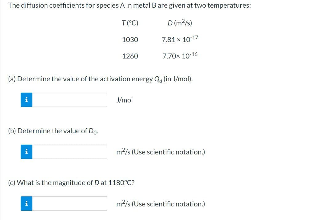 The diffusion coefficients for species A in metal B are given at two temperatures:
D (m²/s)
7.81 x 10-17
7.70x 10-16
i
(b) Determine the value of Do.
(a) Determine the value of the activation energy Qd (in J/mol).
i
T (°C)
1030
i
1260
J/mol
m²/s (Use scientific notation.)
(c) What is the magnitude of D at 1180°C?
m²/s (Use scientific notation.)