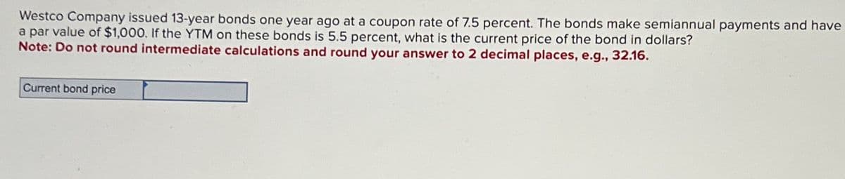 Westco Company issued 13-year bonds one year ago at a coupon rate of 7.5 percent. The bonds make semiannual payments and have
a par value of $1,000. If the YTM on these bonds is 5.5 percent, what is the current price of the bond in dollars?
Note: Do not round intermediate calculations and round your answer to 2 decimal places, e.g., 32.16.
Current bond price