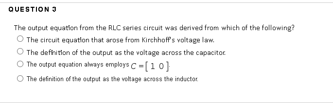 QUESTION 3
The output equation from the RLC series circuit was derived from which of the following?
The circuit equation that arose from Kirchhoff's voltage law.
The definition of the output as the voltage across the capacitor.
The output equation always employs C =[10]
The definition of the output as the voltage across the inductor.
