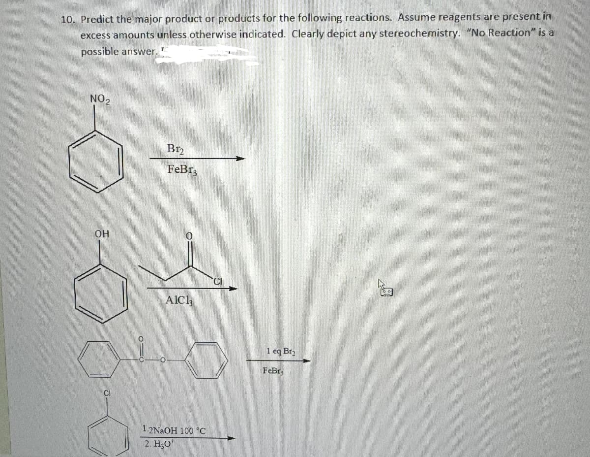 10. Predict the major product or products for the following reactions. Assume reagents are present in
excess amounts unless otherwise indicated. Clearly depict any stereochemistry. "No Reaction" is a
possible answer.
NO2
8.
B12
FеBг
CI
OH
o
AICI
CI
1 eq Br
0
FeBr3
1.2NaOH 100 °C
2. H3O
