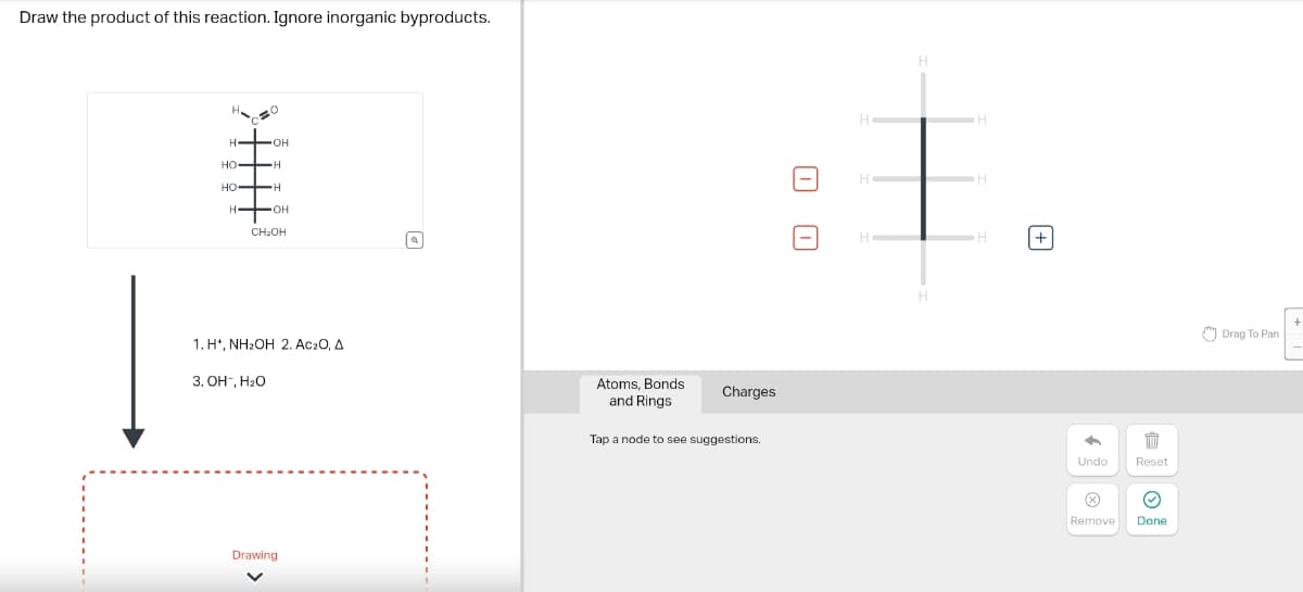 Draw the product of this reaction. Ignore inorganic byproducts.
H.
H
OH
HO
H
HO
H
H
OH
CH2OH
1. H+, NH₂OH 2. Ac₂O, A
3. OH-, H₂O
Drawing
a
ㅁㅁ
Atoms, Bonds
and Rings
Charges
Tap a node to see suggestions.
H
H
H
H
+
自
Undo
Reset
>
Remove
Done
Drag To Pan