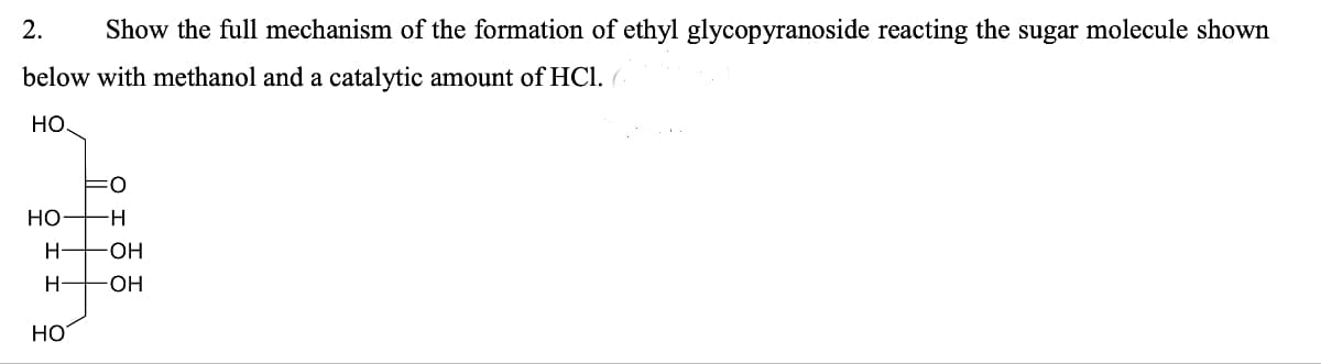 2. Show the full mechanism of the formation of ethyl glycopyranoside reacting the sugar molecule shown
below with methanol and a catalytic amount of HCl. (
HO.
HO H
HOH
H
HO
OH