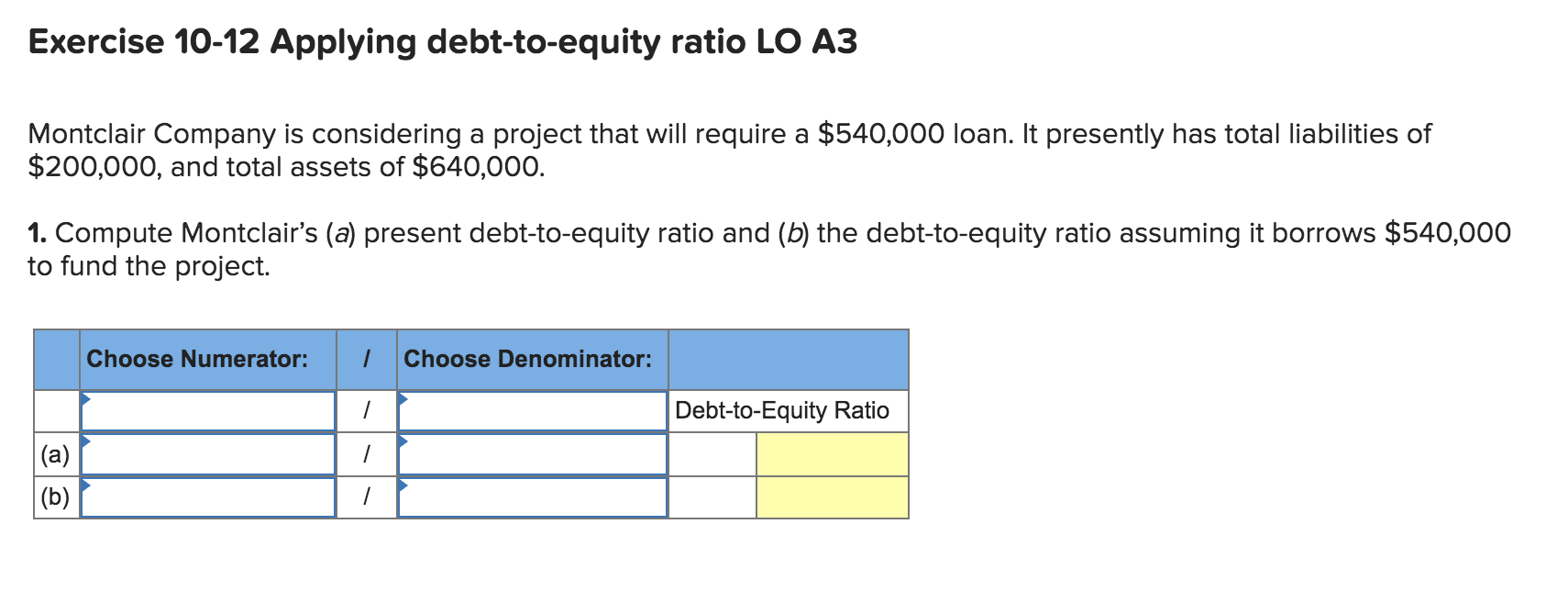 Exercise 10-12 Applying debt-to-equity ratio LO A3
Montclair Company is considering a project that will require a $540,000 loan. It presently has total liabilities of
$200,000, and total assets of $640,000.
1. Compute Montclair's (a) present debt-to-equity ratio and (b) the debt-to-equity ratio assuming it borrows $540,000
to fund the project.
Choose Numerator:
Choose Denominator:
Debt-to-Equity Ratio
|(a)
|(b)

