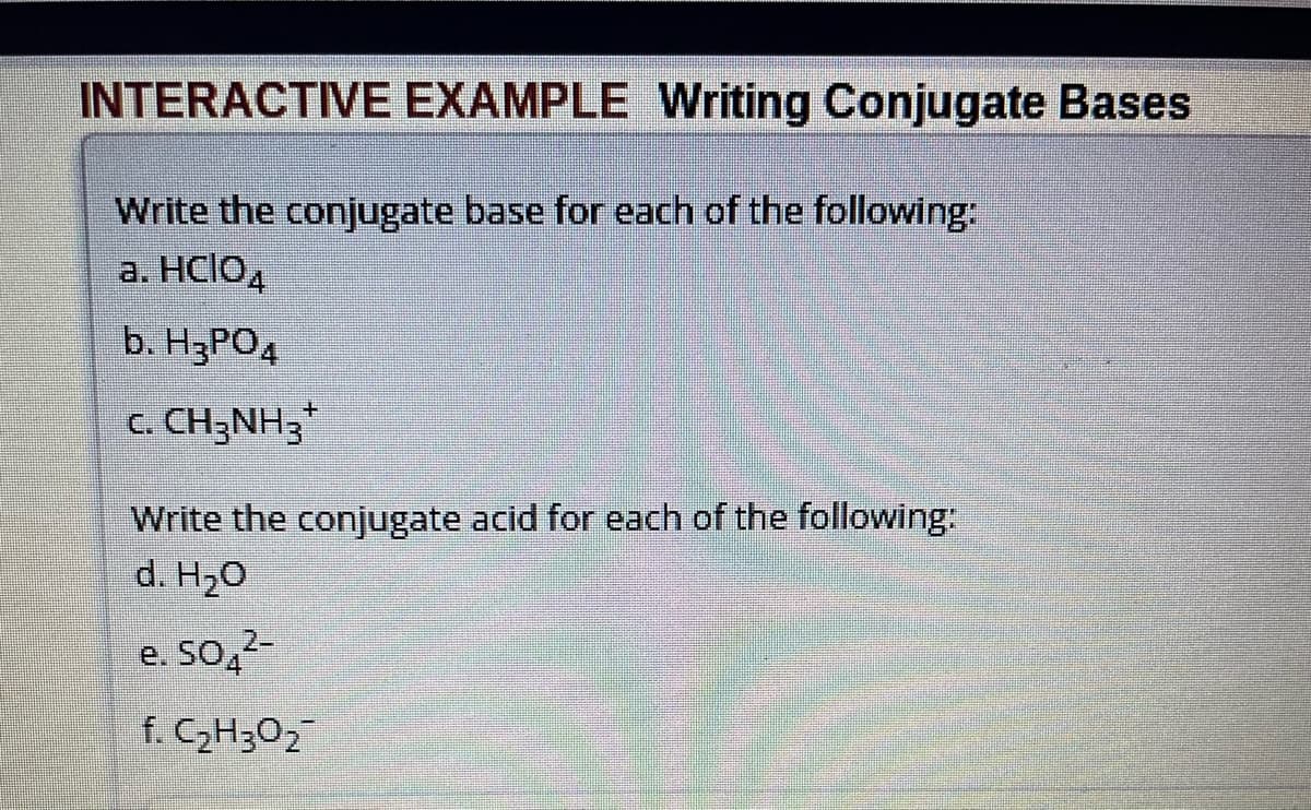 INTERACTIVE EXAMPLE Writing Conjugate Bases
Write the conjugate base for each of the following:
a. HCIO4
b. H3PO4
C. CH3NH3
Write the conjugate acid for each of the following:
d. H₂O
e. 50 2-
f. C₂H30₂