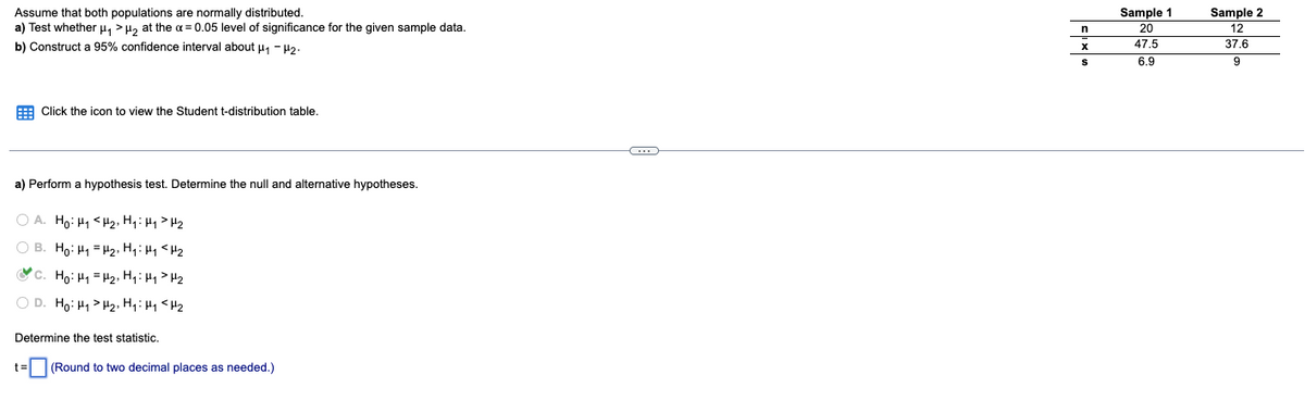 Assume that both populations are normally distributed.
a) Test whether µ, >H, at the a = 0.05 level of significance for the given sample data.
Sample 2
12
Sample 1
20
b) Construct a 95% confidence interval about u, - H2.
47.5
37.6
6.9
9
E Click the icon to view the Student t-distribution table.
a) Perform a hypothesis test. Determine the null and alternative hypotheses.
O A. Ho: H1 < H2, Hq: Hy> H2
O B. Ho: H1 = H2, H4: H1 <H2
c. Ho: H1 = H2, Hq:H>H2
O D. Ho: H1 > H2, Hq:Hq <H2
Determine the test statistic.
t=
(Round to two decimal places as needed.)
