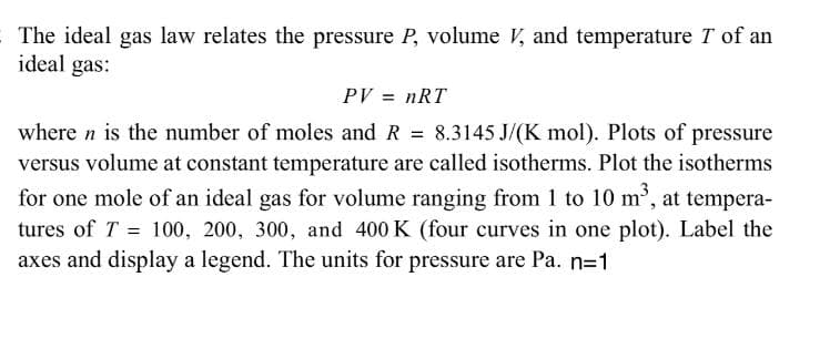 The ideal gas law relates the pressure P, volume V, and temperature T of an
ideal gas:
PV = nRT
where n is the number of moles and R = 8.3145 J/(K mol). Plots of pressure
versus volume at constant temperature are called isotherms. Plot the isotherms
for one mole of an ideal gas for volume ranging from 1 to 10 m', at tempera-
tures of T = 100, 200, 300, and 400 K (four curves in one plot). Label the
axes and display a legend. The units for pressure are Pa. n=1
