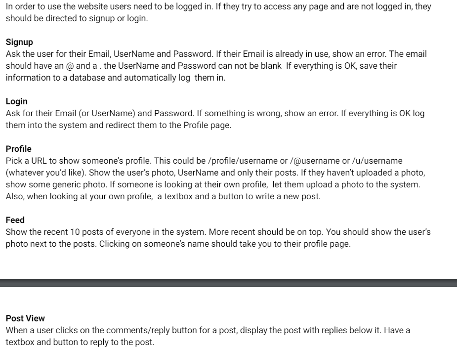 In order to use the website users need to be logged in. If they try to access any page and are not logged in, they
should be directed to signup or login.
Signup
Ask the user for their Email, UserName and Password. If their Email is already in use, show an error. The email
should have an @ and a. the UserName and Password can not be blank If everything is OK, save their
information to a database and automatically log them in.
Login
Ask for their Email (or UserName) and Password. If something is wrong, show an error. If everything is OK log
them into the system and redirect them to the Profile page.
Profile
Pick a URL to show someone's profile. This could be /profile/username or /@username or /u/username
(whatever you'd like). Show the user's photo, UserName and only their posts. If they haven't uploaded a photo,
show some generic photo. If someone is looking at their own profile, let them upload a photo to the system.
Also, when looking at your own profile, a textbox and a button to write a new post.
Feed
Show the recent 10 posts of everyone in the system. More recent should be on top. You should show the user's
photo next to the posts. Clicking on someone's name should take you to their profile page.
Post View
When a user clicks on the comments/reply button for a post, display the post with replies below it. Have a
textbox and button to reply to the post.