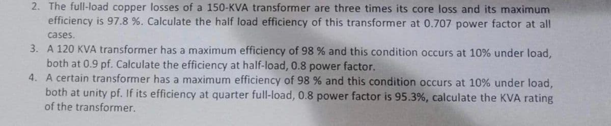 2. The full-load copper losses of a 150-KVA transformer are three times its core loss and its maximum
efficiency is 97.8 %. Calculate the half load efficiency of this transformer at 0.707 power factor at all
cases.
3. A 120 KVA transformer has a maximum efficiency of 98 % and this condition occurs at 10% under load,
both at 0.9 pf. Calculate the efficiency at half-load, 0.8 power factor.
4.
A certain transformer has a maximum efficiency of 98 % and this condition occurs at 10% under load,
both at unity pf. If its efficiency at quarter full-load, 0.8 power factor is 95.3%, calculate the KVA rating
of the transformer.