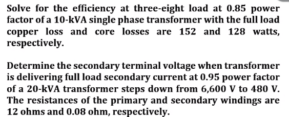 Solve for the efficiency at three-eight load at 0.85 power
factor of a 10-kVA single phase transformer with the full load
copper loss and core losses are 152 and 128 watts,
respectively.
Determine the secondary terminal voltage when transformer
is delivering full load secondary current at 0.95 power factor
of a 20-kVA transformer steps down from 6,600 V to 480 v.
The resistances of the primary and secondary windings are
12 ohms and 0.08 ohm, respectively.
