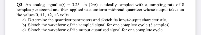 Q2. An analog signal x(t) = 3.25 sin (2rt) is ideally sampled with a sampling rate of 8
samples per second and then applied to a uniform midtread quantizer whose output takes on
the values 0, ±1, ±2, ±3 volts.
a) Determine the quantizer parameters and sketch its input/output characteristic.
b) Sketch the waveform of the sampled signal for one complete cycle (8 samples).
c) Sketch the waveform of the output quantized signal for one complete cycle.
