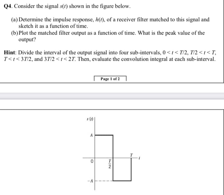 Q4. Consider the signal s(t) shown in the figure below.
(a) Determine the impulse response, h(1), of a receiver filter matched to this signal and
sketch it as a function of time.
(b)Plot the matched filter output as a function of time. What is the peak value of the
output?
Hint: Divide the interval of the output signal into four sub-intervals, 0 <t< T/2, T/2 < t < T,
T<t< 3T/2, and 37T/2 < t < 2T. Then, evaluate the convolution integral at each sub-interval.
Page 1 of 2
s (1)
A
T
2
