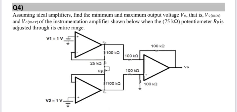 Q4)
Assuming ideal amplifiers, find the minimum and maximum output voltage Vo, that is, Vo(min)
and Vo(max) of the instrumentation amplifier shown below when the (75 k2) potentiometer Rp is
adjusted through its entire range.
V1 = 1V_-
100 kn
100 ka
100 ko
25 ko $
Vo
Rp
100 ka
100 ka
100 ka
V2 = 1 V
