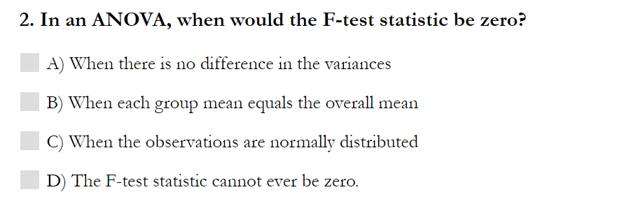 2. In an ANOVA, when would the F-test statistic be zero?
A) When there is no difference in the variances
B) When each group mean equals the overall mean
C) When the observations are normally distributed
D) The F-test statistic cannot ever be zero.
