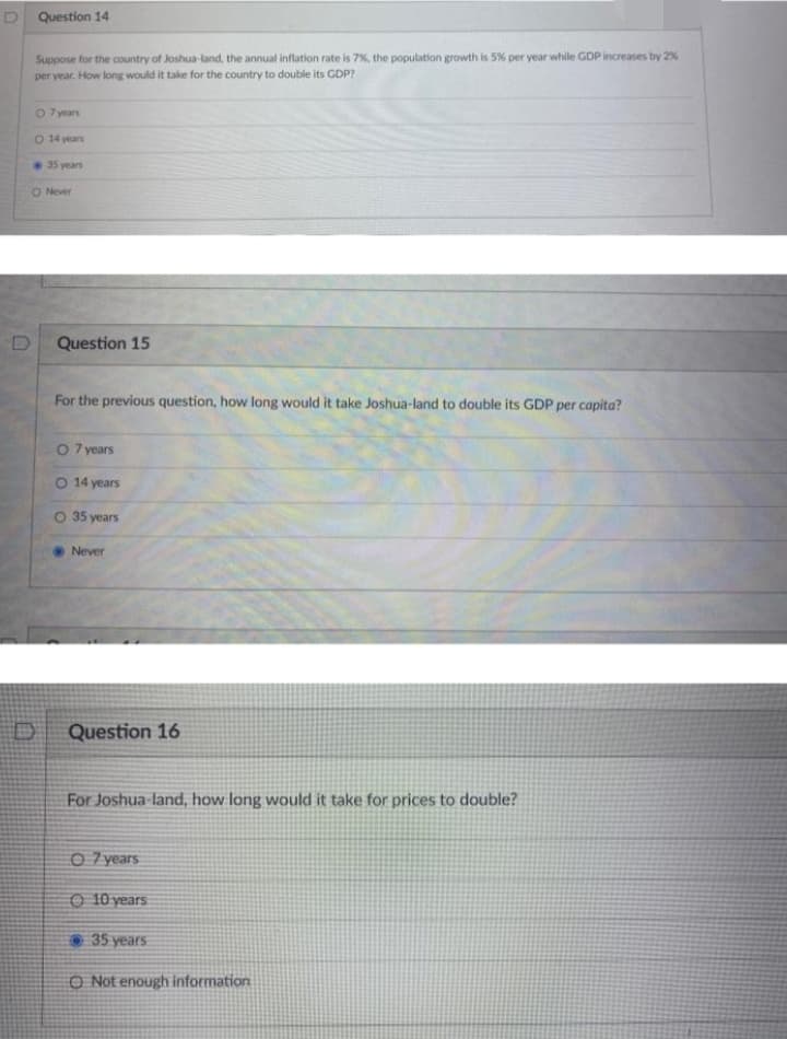 D Question 14
Suppose for the country of Joshua-land, the annual inflation rate is 7%, the population growth is 5% per year while GDP increases by 2%
per year. How long would it take for the country to double its GDP?
O 7 years
O 14 years
35 years
O Never
Question 15
For the previous question, how long would it take Joshua-land to double its GDP
capita?
per
O 7 years
O 14 years
O 35 years
Never
Question 16
For Joshua land, how long would it take for prices to double?
O 7 years
O 10 years
35 years
O Not enough information
