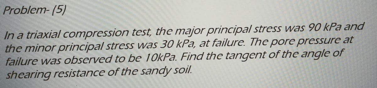 Problem-(5)
In a triaxial compression test, the major principal stress was 90 kPa and
the minor principal stress was 30 kPa, at failure. The pore pressure at
failure was observed to be 10kPa. Find the tangent of the angle of
shearing resistance of the sandy soil.