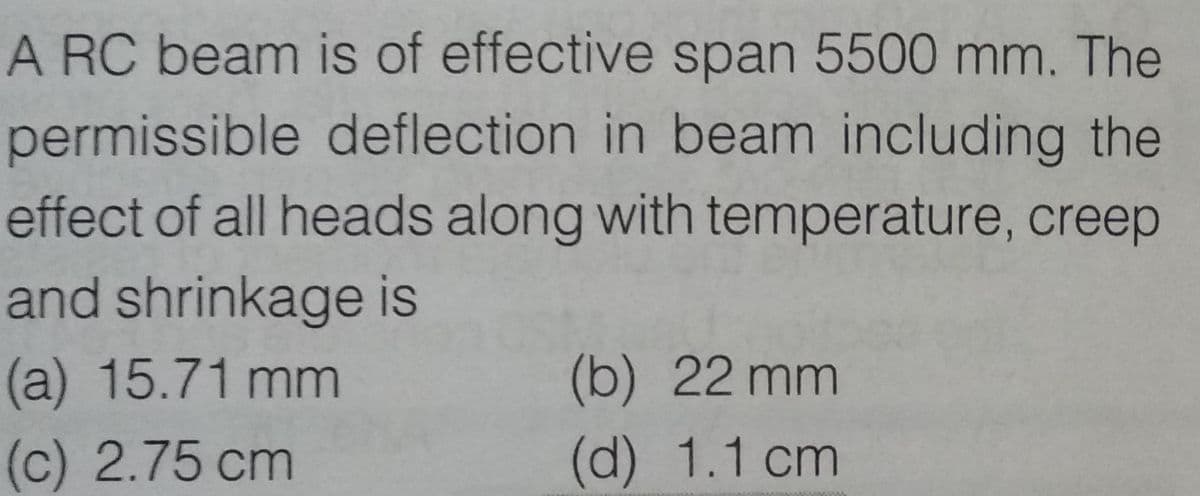 A RC beam is of effective span 5500 mm. The
permissible deflection in beam including the
effect of all heads along with temperature, creep
and shrinkage is
(a) 15.71 mm
(c) 2.75 cm
(b) 22mm
(d) 1.1 cm