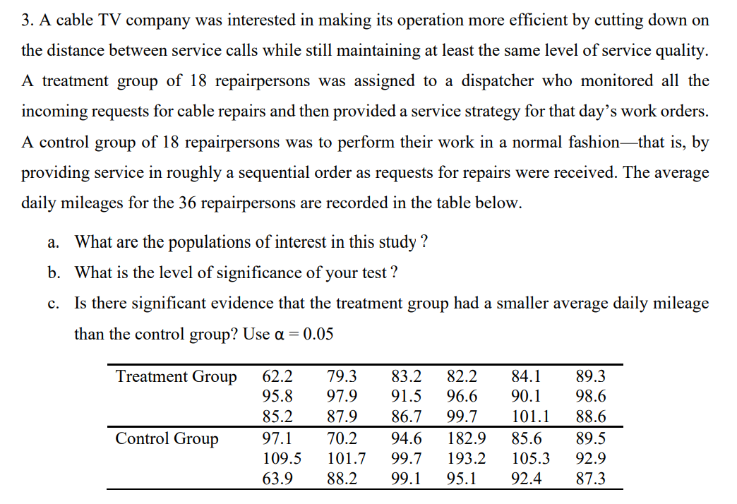 3. A cable TV company was interested in making its operation more efficient by cutting down on
the distance between service calls while still maintaining at least the same level of service quality.
A treatment group of 18 repairpersons was assigned to a dispatcher who monitored all the
incoming requests for cable repairs and then provided a service strategy for that day's work orders.
A control group of 18 repairpersons was to perform their work in a normal fashion-that is, by
providing service in roughly a sequential order as requests for repairs were received. The average
daily mileages for the 36 repairpersons are recorded in the table below.
a. What are the populations of interest in this study ?
b. What is the level of significance of your test ?
c. Is there significant evidence that the treatment group had a smaller average daily mileage
than the control group? Use a = 0.05
Treatment Group
79.3
84.1
90.1
62.2
83.2
82.2
89.3
91.5
96.6
99.7
95.8
97.9
98.6
85.2
87.9
86.7
101.1
88.6
Control Group
97.1
70.2
94.6
182.9
85.6
89.5
109.5
101.7
99.7
193.2
105.3
92.9
63.9
88.2
99.1
95.1
92.4
87.3
