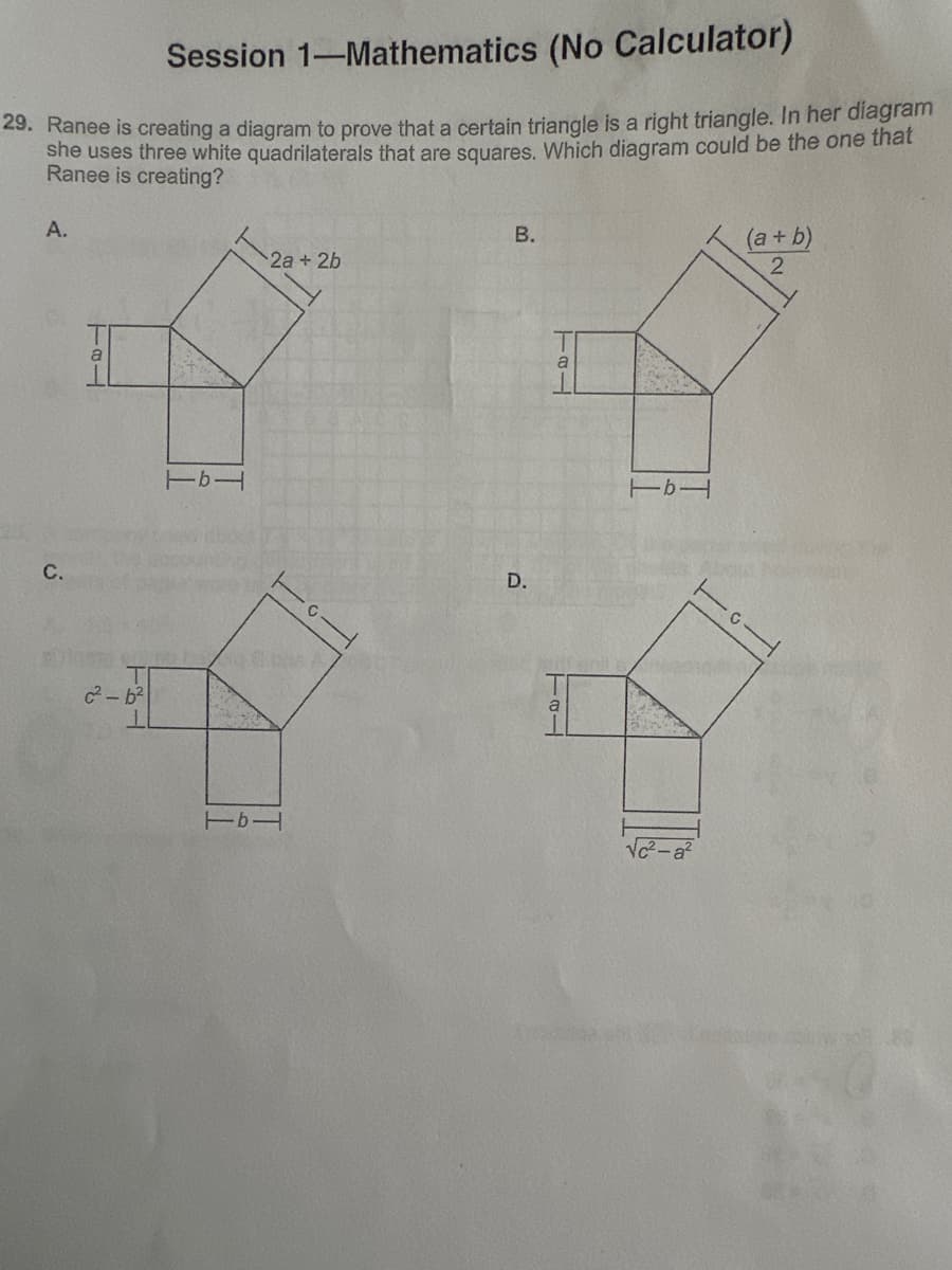 Session 1-Mathematics (No Calculator)
29. Ranee is creating a diagram to prove that a certain triangle is a right triangle. In her diagram
she uses three white quadrilaterals that are squares. Which diagram could be the one that
Ranee is creating?
A.
a
TAL
C.
Tb1
c2-62
2a + 2b
Tb
B.
D.
a
a
TAL
Tb1
(a+b)
2
√c²-a2