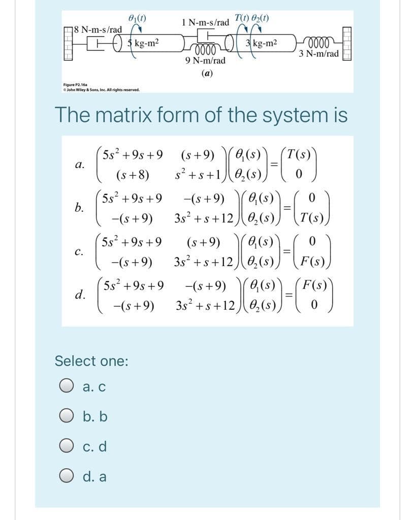 01(1)
1 N-m-s/rad
T(t) 02(1)
18 N-m-s/rad
+ 3 kg-m?
3 kg-m2
3 N-m/rad
9 N-m/rad
(a)
Figure P2.16a
O John Wiley & Sons, Inc. All rights reserved.
The matrix form of the system is
5s +9s +9
(s+9)
а.
(s+8)
s? +s+1
5s2 +9s +9
b.
-(s+9)
-(s +9)
3s? + s+120,(s),
5s² +9s +9
(s+9)
c.
-(s+9)
3s? +s+12
5s +9s +9
d.
-(s+9)
F(s)
-(s +9)
3s +s+120,(s),
Select one:
а. С
O b. b
O c. d
d. a
