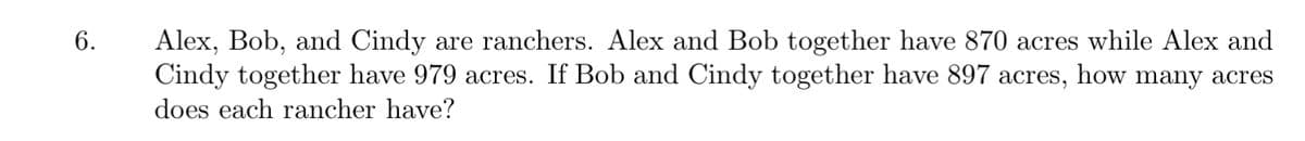 Alex, Bob, and Cindy are ranchers. Alex and Bob together have 870 acres while Alex and
Cindy together have 979 acres. If Bob and Cindy together have 897 acres,
6.
how
many acres
does each rancher have?
