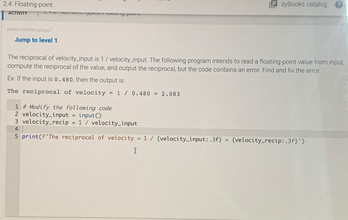 2.4: Floating-point
ACTIVITY
2.4.2. Unient types. I calify point.
zyBooks catalog
556802.4192934.qx3zqy7
Jump to level 1
The reciprocal of velocity_input is 1 / velocity_input. The following program intends to read a floating-point value from input,
compute the reciprocal of the value, and output the reciprocal, but the code contains an error. Find and fix the error.
Ex: If the input is 0.480, then the output is:
The reciprocal of velocity
= 10.480 = 2.083
1 # Modify the following code
2 velocity_input = input()
3 velocity_recip = 1 / velocity_input
4
5 print(f'The reciprocal of velocity = 1 / {velocity_input: .3f}
=
{velocity_recip: .3f}')
I