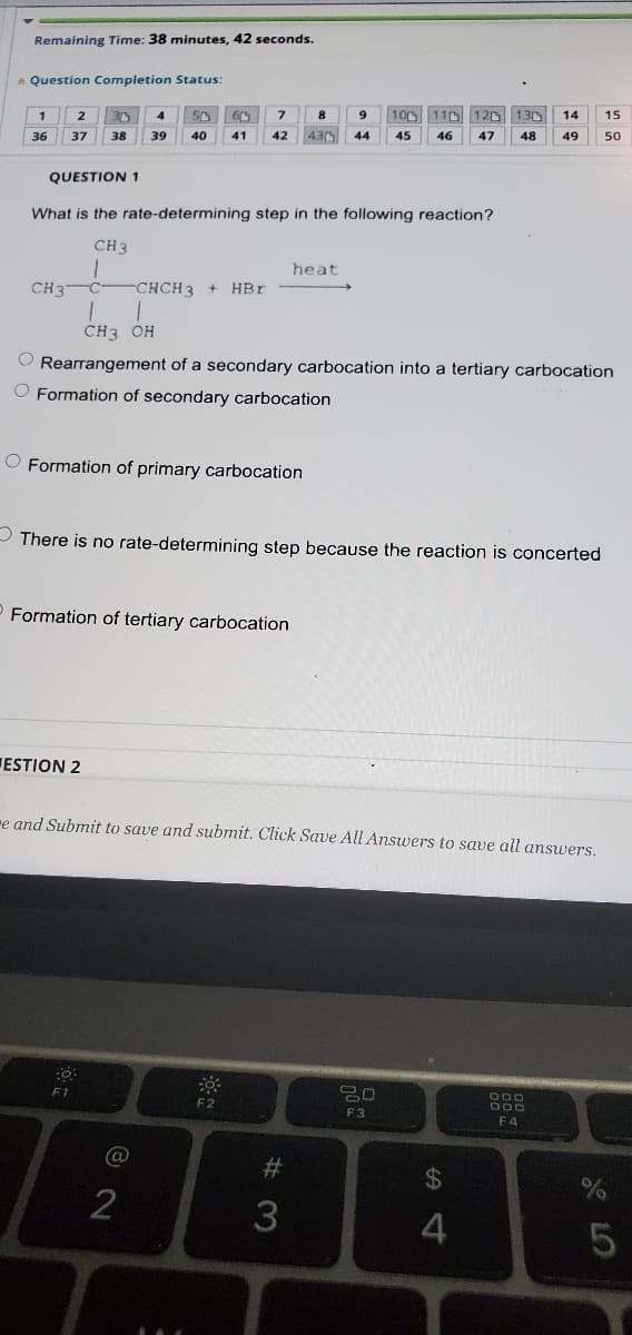 Remaining Time: 38 minutes, 42 seconds.
Question Completion Status:
2
50
100 110 120 130
14
15
36
37
38
39
40
41
42
430
44
45
46
47
48
49
50
QUESTION 1
What is the rate-determining step in the following reaction?
CH3
heat
CH3
-CHCH3
HBr
CH3 OH
O Rearrangement of a secondary carbocation into a tertiary carbocation
O Formation of secondary carbocation
O Formation of primary carbocation
- There is no rate-determining step because the reaction is concerted
Formation of tertiary carbocation
ESTION 2
re and Submit to save and submit. Click Save All Answers to save all answers.
F1
20
F2
F3
F4
2#
%24
2
3
