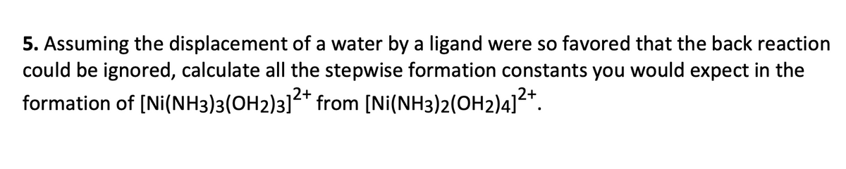 5. Assuming the displacement of a water by a ligand were so favored that the back reaction
could be ignored, calculate all the stepwise formation constants you would expect in the
formation of [Ni(NH3)3(OH2)3]²+ from [Ni(NH3)2(OH2)4]2+.