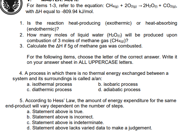 For items 1-3, refer to the equation: CH4(9) + 202(g) → 2H2O1 + CO2(9),
with AH equal to -809.94 kJ/mol.
1. Is the reaction heat-producing (exothermic) or heat-absorbing
(endothermic)?
2. How many moles of liquid water (H2Oq) will be produced upon
combustion of 3 moles of methane gas (CH«(9)?
3. Calculate the AH if 5g of methane gas was combusted.
For the following items, choose the letter of the correct answer. Write it
on your answer sheet in ALL UPPERCASE letters.
4. A process in which there is no thermal energy exchanged between a
system and its surroundings is called alan:
a. isothermal process
c. diathermic process
b. isobaric process
d. adiabatic process
5. According to Hess' Law, the amount of energy expenditure for the same
end-product will vary dependent on the number of steps.
a. Statement above is true.
b. Statement above is incorrect.
c. Statement above is indeterminate.
d. Statement above lacks varied data to make a judgement.
