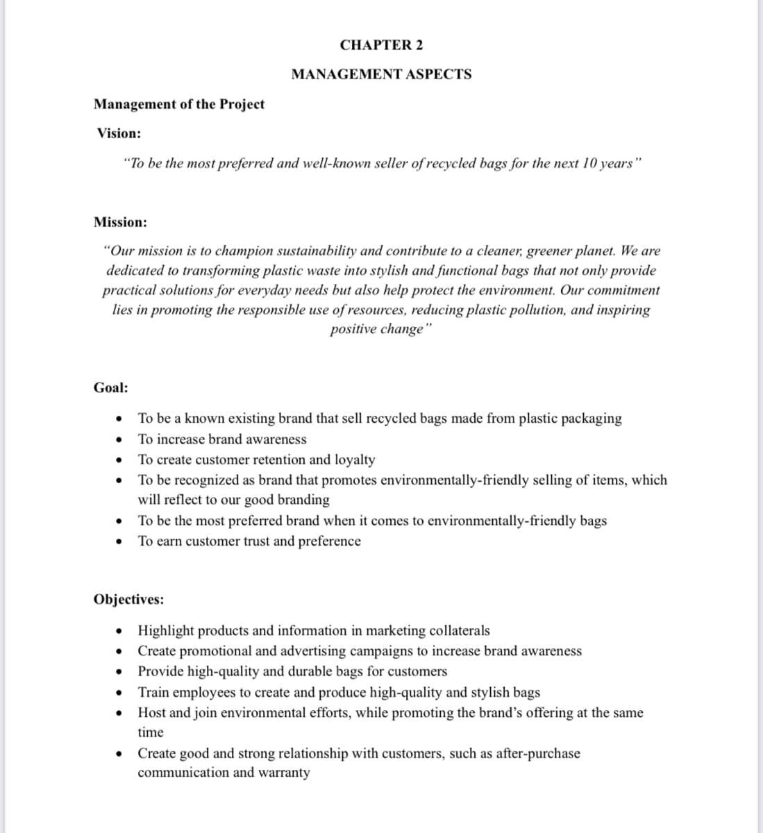 Management of the Project
Vision:
"To be the most preferred and well-known seller of recycled bags for the next 10 years"
Goal:
Mission:
"Our mission is to champion sustainability and contribute to a cleaner, greener planet. We are
dedicated to transforming plastic waste into stylish and functional bags that not only provide
practical solutions for everyday needs but also help protect the environment. Our commitment
lies in promoting the responsible use of resources, reducing plastic pollution, and inspiring
positive change"
●
●
●
●
Objectives:
●
CHAPTER 2
●
MANAGEMENT ASPECTS
●
To be a known existing brand that sell recycled bags made from plastic packaging
To increase brand awareness
To create customer retention and loyalty
To be recognized as brand that promotes environmentally-friendly selling of items, which
will reflect to our good branding
To be the most preferred brand when it comes to environmentally-friendly bags
To earn customer trust and preference
Highlight products and information in marketing collaterals
Create promotional and advertising campaigns to increase brand awareness
Provide high-quality and durable bags for customers
Train employees to create and produce high-quality and stylish bags
Host and join environmental efforts, while promoting the brand's offering at the same
time
Create good and strong relationship with customers, such as after-purchase
communication and warranty