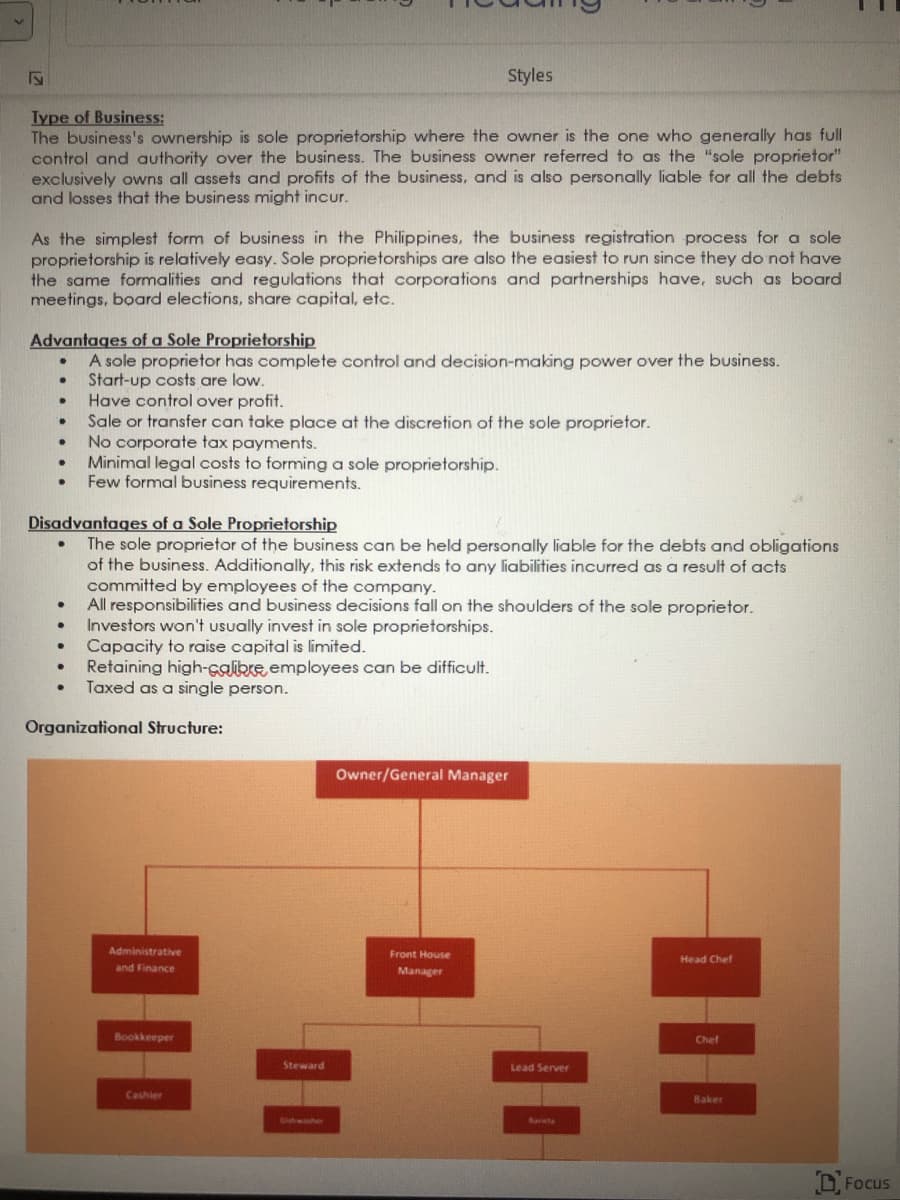 V
Type of Business:
The business's ownership is sole proprietorship where the owner is the one who generally has full
control and authority over the business. The business owner referred to as the "sole proprietor"
exclusively owns all assets and profits of the business, and is also personally liable for all the debts
and losses that the business might incur.
As the simplest form of business in the Philippines, the business registration process for a sole
proprietorship is relatively easy. Sole proprietorships are also the easiest to run since they do not have
the same formalities and regulations that corporations and partnerships have, such as board
meetings, board elections, share capital, etc.
Advantages of a Sole Proprietorship
A sole proprietor has complete control and decision-making power over the business.
. Start-up costs are low.
.
●
·
.
.
·
·
.
Disadvantages of a Sole Proprietorship
The sole proprietor of the business can be held personally liable for the debts and obligations
of the business. Additionally, this risk extends to any liabilities incurred as a result of acts
committed by employees of the company.
All responsibilities and business decisions fall on the shoulders of the sole proprietor.
Investors won't usually invest in sole proprietorships.
Capacity to raise capital is limited.
Retaining high-calibre, employees can be difficult.
Taxed as a single person.
·
·
·
·
Have control over profit.
Sale or transfer can take place at the discretion of the sole proprietor.
No corporate tax payments.
Minimal legal costs to forming a sole proprietorship.
Few formal business requirements.
Organizational Structure:
Styles
Administrative
and Finance
Bookkeeper
Cashier
Steward
Owner/General Manager
Front House
Manager
Lead Server
Barista
Head Chef
Chef
Baker
Focus