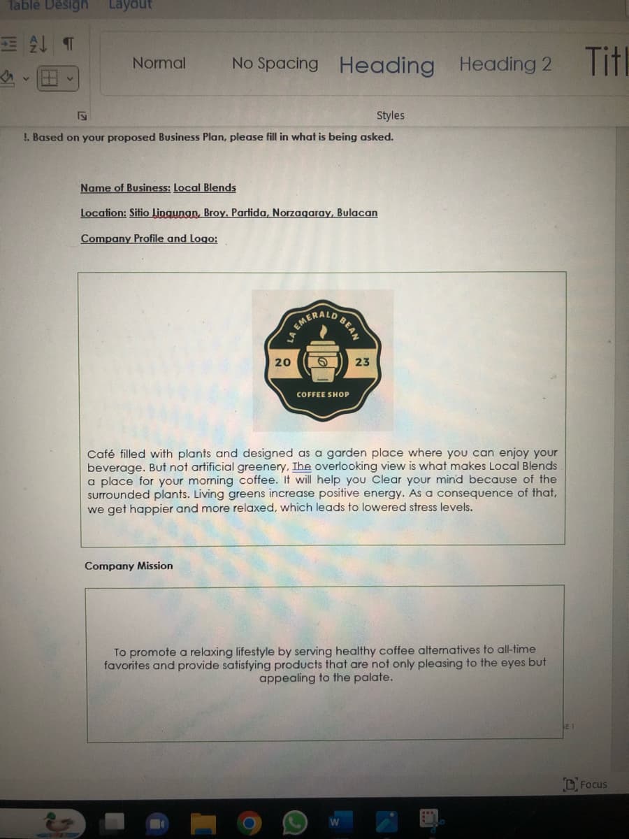Table Design
ALT
4
v
Layout
Normal
No Spacing
Styles
!. Based on your proposed Business Plan, please fill in what is being asked.
Name of Business: Local Blends
Location: Sitio Lingunan, Broy. Partida, Norzagaray, Bulacan
Company Profile and Logo:
Company Mission
Heading Heading 2
LA
20
EMERALD
D BEAN
COFFEE SHOP
23
Café filled with plants and designed as a garden place where you can enjoy your
beverage. But not artificial greenery, The overlooking view is what makes Local Blends
a place for your morning coffee. It will help you Clear your mind because of the
surrounded plants. Living greens increase positive energy. As a consequence of that,
we get happier and more relaxed, which leads to lowered stress levels.
To promote a relaxing lifestyle by serving healthy coffee alternatives to all-time
favorites and provide satisfying products that are not only pleasing to the eyes but
appealing to the palate.
Titl
Focus