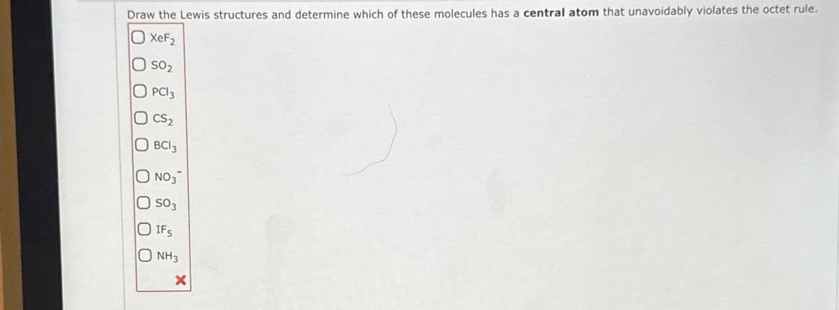 Draw the Lewis structures and determine which of these molecules has a central atom that unavoidably violates the octet rule.
XeF2
OSO2
OPCI3
CS₂
OBCI 3
NO3
000
O SO3
IFS
NH3
x