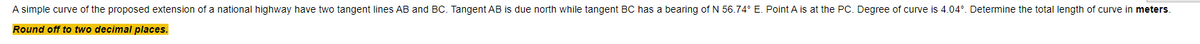 A simple curve of the proposed extension of a national highway have two tangent lines AB and BC. Tangent AB is due north while tangent BC has a bearing of N 56.74° E. Point A is at the PC. Degree of curve is 4.04°. Determine the total length of curve in meters.
Round off to two decimal places.
