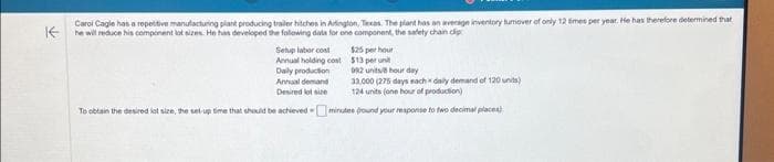 IE
Carol Cagle has a repetitive manufacturing plant producing trailer hitchos in Arlington, Texas. The plant has an average inventory tumover of only 12 times per year. He has therefore determined that
he will reduce his component lot sizes. He has developed the following data for one component, the safety chain clip
$25 per hour
$13 per unit
Setup labor cost
Annual holding cost
Daily production
Annual demand
Desired lot size
992 units/8 hour day
33.000 (275 days each daily demand of 120 units)
124 units (one hour of production)
To obtain the desired lot size, the set-up time that should be achievedminutes pound your response to two decimal places)