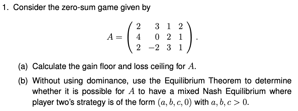 1. Consider the zero-sum game given by
3 1
2
A =
4
0 2 1
2
-2 3 1
(a) Calculate the gain floor and loss ceiling for A.
(b) Without using dominance, use the Equilibrium Theorem to determine
whether it is possible for A to have a mixed Nash Equilibrium where
player two's strategy is of the form (a, b, c, 0) with a, b, c > 0.
