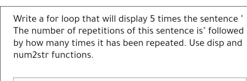 Write a for loop that will display 5 times the sentence "
The number of repetitions of this sentence is" followed
by how many times it has been repeated. Use disp and
num2str functions.
