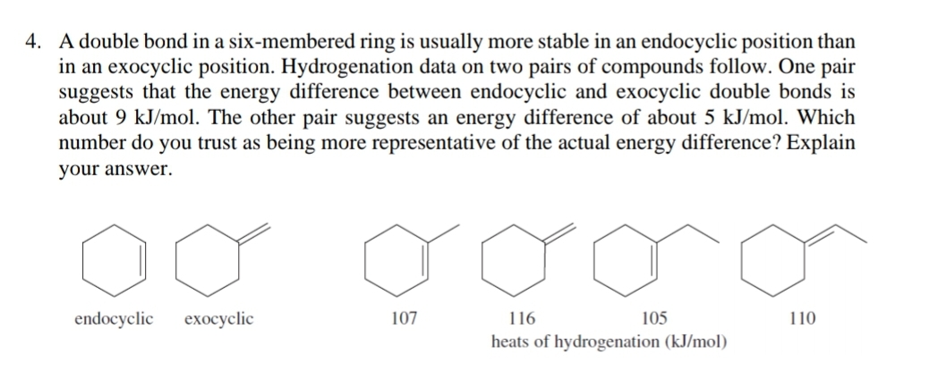 4. A double bond in a six-membered ring is usually more stable in an endocyclic position than
in an exocyclic position. Hydrogenation data on two pairs of compounds follow. One pair
suggests that the energy difference between endocyclic and exocyclic double bonds is
about 9 kJ/mol. The other pair suggests an energy difference of about 5 kJ/mol. Which
number do you trust as being more representative of the actual energy difference? Explain
your answer.
endocyclic
exоcyclic
107
116
105
110
heats of hydrogenation (kJ/mol)
