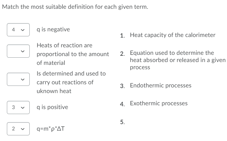 Match the most suitable definition for each given term.
4
q is negative
1. Heat capacity of the calorimeter
Heats of reaction are
2. Equation used to determine the
heat absorbed or released in a given
proportional to the amount
of material
process
Is determined and used to
carry out reactions of
3. Endothermic processes
uknown heat
4. Exothermic processes
3
q is positive
5.
2
q=m*p*AT
>
>

