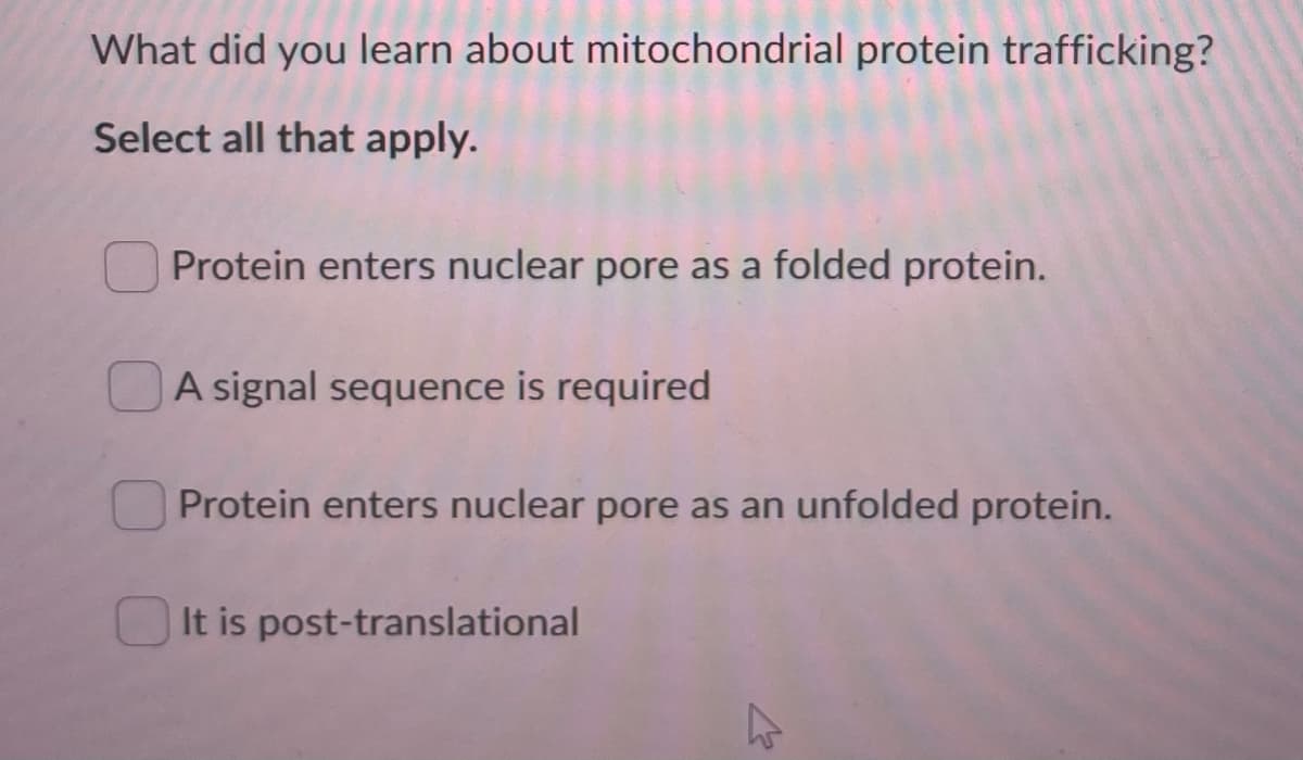 What did you learn about mitochondrial protein trafficking?
Select all that apply.
Protein enters nuclear pore as a folded protein.
A signal sequence is required
Protein enters nuclear pore as an unfolded protein.
It is post-translational
