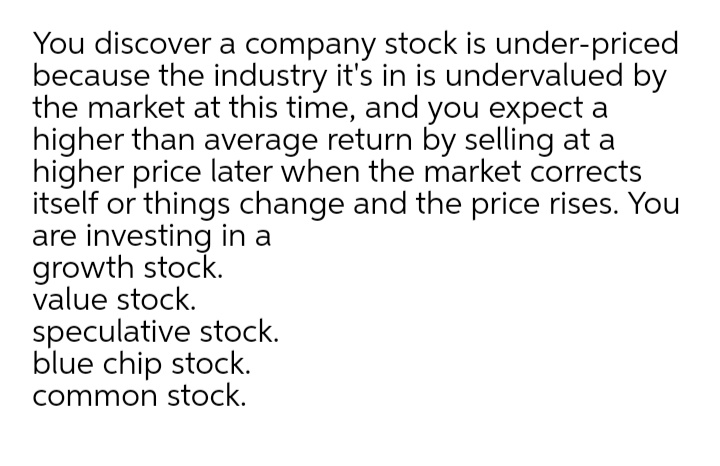 You discover a company stock is under-priced
because the industry it's in is undervalued by
the market at this time, and you expect a
higher than average return by selling at a
higher price later when the market corrects
itself or things change and the price rises. You
are investing in a
growth stock.
value stock.
speculative stock.
blue chip stock.
common stock.

