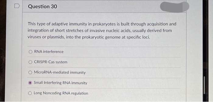 Question 30
This type of adaptive immunity in prokaryotes is built through acquisition and
integration of short stretches of invasive nucleic acids, usually derived from
viruses or plasmids, into the prokaryotic genome at specific loci.
RNA interference
CRISPR-Cas system
MicroRNA-mediated immunity
Small Interfering RNA immunity
O Long Noncoding RNA regulation
