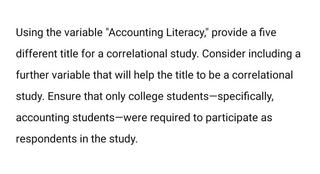 Using the variable "Accounting Literacy," provide a five
different title for a correlational study. Consider including a
further variable that will help the title to be a correlational
study. Ensure that only college students-specifically,
accounting students-were required to participate as
respondents in the study.