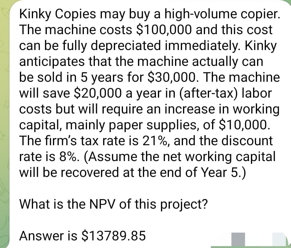 Kinky Copies may buy a high-volume copier.
The machine costs $100,000 and this cost
can be fully depreciated immediately. Kinky
anticipates that the machine actually can
be sold in 5 years for $30,000. The machine
will save $20,000 a year in (after-tax) labor
costs but will require an increase in working
capital, mainly paper supplies, of $10,000.
The firm's tax rate is 21%, and the discount
rate is 8%. (Assume the net working capital
will be recovered at the end of Year 5.)
What is the NPV of this project?
Answer is $13789.85