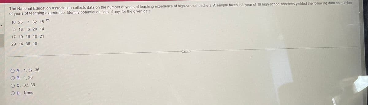 The National Education Association collects data on the number of years of teaching experience of high-school teachers. A sample taken this year of 19 high-school teachers yielded the following data on number
of years of teaching experience. Identify potential outliers, if any, for the given data.
16 25 1 32 15
5 18 6 20 14
17 19 16 10 21
29 14 36 18
O A. 1, 32, 36
B. 1, 36
O C. 32, 36
OD. None