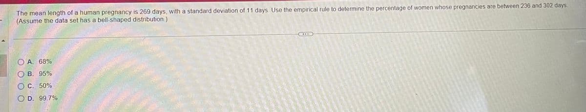 The mean length of a human pregnancy is 269 days, with a standard deviation of 11 days. Use the empirical rule to determine the percentage of women whose pregnancies are between 236 and 302 days.
(Assume the data set has a bell-shaped distribution.)
OA. 68%
OB. 95%
O C. 50%
O D. 99.7%
wwE